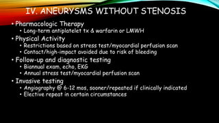 IV. ANEURYSMS WITHOUT STENOSIS
• Pharmacologic Therapy
• Long-term antiplatelet tx & warfarin or LMWH
• Physical Activity
• Restrictions based on stress test/myocardial perfusion scan
• Contact/high-impact avoided due to risk of bleeding
• Follow-up and diagnostic testing
• Biannual exam, echo, EKG
• Annual stress test/myocardial perfusion scan
• Invasive testing
• Angiography @ 6-12 mos, sooner/repeated if clinically indicated
• Elective repeat in certain circumstances
 