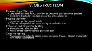 V. OBSTRUCTION
• Pharmacologic Therapy
• Long-term low-dose ASA, ± warfarin or LMWH if giant aneurysm persists
• Consider ß-blockade to reduce myocardial O2 consumption
• Physical Activity
• No contact or high impact sports
• Other activity guided by stress testing or perfusion scan
• Follow-up and diagnostic testing
• Biannual exam, echo and EKG
• Annual stress test/myocardial perfusion scan
• Invasive testing
• Angiography indicated to assess lesions and guide therapy. Repeat angiography
with change in symptoms.
 