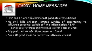 CARRY HOME MESSAGES
• HSP and KD are the commonest paediatric vasculitides
• KD still kills children- limited window of opportunity to
influence outcome: switch off the inflammation ASAP
– Earlier use of steroids and infliximab ie after 1 dose of IVIG
• Polygenic and no infectious cause yet found
• Does KD predispose to premature atherosclerosis?
 