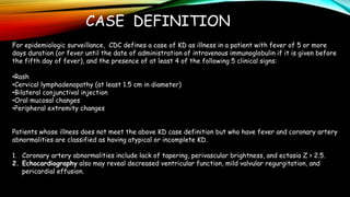 CASE DEFINITION
For epidemiologic surveillance, CDC defines a case of KD as illness in a patient with fever of 5 or more
days duration (or fever until the date of administration of intravenous immunoglobulin if it is given before
the fifth day of fever), and the presence of at least 4 of the following 5 clinical signs:
•Rash
•Cervical lymphadenopathy (at least 1.5 cm in diameter)
•Bilateral conjunctival injection
•Oral mucosal changes
•Peripheral extremity changes
Patients whose illness does not meet the above KD case definition but who have fever and coronary artery
abnormalities are classified as having atypical or incomplete KD.
1. Coronary artery abnormalities include lack of tapering, perivascular brightness, and ectasia Z > 2.5.
2. Echocardiography also may reveal decreased ventricular function, mild valvular regurgitation, and
pericardial effusion.
 