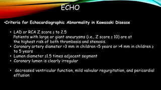 ECHO
•Criteria for Echocardiographic Abnormality in Kawasaki Disease
• LAD or RCA Z score ≥ to 2.5
Patients with large or giant aneurysms (i.e., Z score ≥ 10) are at
the highest risk of both thrombosis and stenosis.
• Coronary artery diameter >3 mm in children <5 years or >4 mm in children ≥
to 5 years
• Lumen diameter ≥1.5 times adjacent segment
• Coronary lumen is clearly irregular
• decreased ventricular function, mild valvular regurgitation, and pericardial
effusion
 