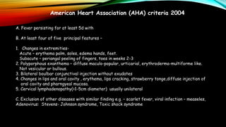 American Heart Association (AHA) criteria 2004
A. Fever persisting for at least 5d with
B. At least four of five principal features –
1. Changes in extremities-
Acute – erythema palm, soles, edema hands, feet.
Subacute – periangal peeling of fingers, toes in weeks 2-3
2. Polyporphous exanthema – diffuse maculo-popular, urticarial, erythroderma-multiforme like.
Not vesicular or bullous.
3. Bilateral boulbar conjunctival injection without exudates
4. Changes in lips and oral cavity , erythema, lips cracking, strawberry tonge,diffuse injection of
oral cavity and pharngyeal mucosa.
5. Cervical lymphadenopathy(>1-5cm diameter) usually unilateral
C. Exclusion of other diseases with similar finding e.g. – scarlet fever, viral infection – measeles,
Adenovirus: Stevens- Johnson syndrome, Toxic shock syndrome
 