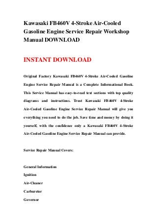 Kawasaki FB460V 4-Stroke Air-Cooled
Gasoline Engine Service Repair Workshop
Manual DOWNLOAD
INSTANT DOWNLOAD
Original Factory Kawasaki FB460V 4-Stroke Air-Cooled Gasoline
Engine Service Repair Manual is a Complete Informational Book.
This Service Manual has easy-to-read text sections with top quality
diagrams and instructions. Trust Kawasaki FB460V 4-Stroke
Air-Cooled Gasoline Engine Service Repair Manual will give you
everything you need to do the job. Save time and money by doing it
yourself, with the confidence only a Kawasaki FB460V 4-Stroke
Air-Cooled Gasoline Engine Service Repair Manual can provide.
Service Repair Manual Covers:
General Information
Ignition
Air-Cleaner
Carburetor
Governor
 