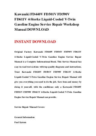 Kawasaki FD440V FD501V FD590V
FD611V 4-Storke Liquid-Cooled V-Twin
Gasoline Engine Service Repair Workshop
Manual DOWNLOAD
INSTANT DOWNLOAD
Original Factory Kawasaki FD440V FD501V FD590V FD611V
4-Storke Liquid-Cooled V-Twin Gasoline Engine Service Repair
Manual is a Complete Informational Book. This Service Manual has
easy-to-read text sections with top quality diagrams and instructions.
Trust Kawasaki FD440V FD501V FD590V FD611V 4-Storke
Liquid-Cooled V-Twin Gasoline Engine Service Repair Manual will
give you everything you need to do the job. Save time and money by
doing it yourself, with the confidence only a Kawasaki FD440V
FD501V FD590V FD611V 4-Storke Liquid-Cooled V-Twin Gasoline
Engine Service Repair Manual can provide.
Service Repair Manual Covers:
General Information
Fuel System
 