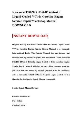 Kawasaki FD620D FD661D 4-Stroke
Liquid-Cooled V-Twin Gasoline Engine
Service Repair Workshop Manual
DOWNLOAD


INSTANT DOWNLOAD

Original Factory Kawasaki FD620D FD661D 4-Stroke Liquid-Cooled

V-Twin Gasoline Engine Service Repair Manual is a Complete

Informational Book. This Service Manual has easy-to-read text

sections with top quality diagrams and instructions. Trust Kawasaki

FD620D FD661D 4-Stroke Liquid-Cooled V-Twin Gasoline Engine

Service Repair Manual will give you everything you need to do the

job. Save time and money by doing it yourself, with the confidence

only a Kawasaki FD620D FD661D 4-Stroke Liquid-Cooled V-Twin

Gasoline Engine Service Repair Manual can provide.



Service Repair Manual Covers:



General Information

Fuel System

Cooling System
 