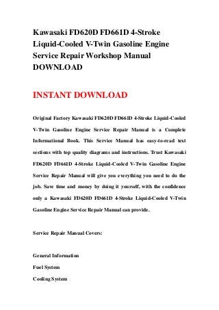 Kawasaki FD620D FD661D 4-Stroke
Liquid-Cooled V-Twin Gasoline Engine
Service Repair Workshop Manual
DOWNLOAD
INSTANT DOWNLOAD
Original Factory Kawasaki FD620D FD661D 4-Stroke Liquid-Cooled
V-Twin Gasoline Engine Service Repair Manual is a Complete
Informational Book. This Service Manual has easy-to-read text
sections with top quality diagrams and instructions. Trust Kawasaki
FD620D FD661D 4-Stroke Liquid-Cooled V-Twin Gasoline Engine
Service Repair Manual will give you everything you need to do the
job. Save time and money by doing it yourself, with the confidence
only a Kawasaki FD620D FD661D 4-Stroke Liquid-Cooled V-Twin
Gasoline Engine Service Repair Manual can provide.
Service Repair Manual Covers:
General Information
Fuel System
Cooling System
 