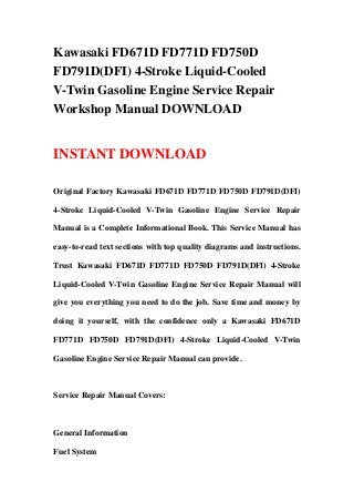 Kawasaki FD671D FD771D FD750D
FD791D(DFI) 4-Stroke Liquid-Cooled
V-Twin Gasoline Engine Service Repair
Workshop Manual DOWNLOAD
INSTANT DOWNLOAD
Original Factory Kawasaki FD671D FD771D FD750D FD791D(DFI)
4-Stroke Liquid-Cooled V-Twin Gasoline Engine Service Repair
Manual is a Complete Informational Book. This Service Manual has
easy-to-read text sections with top quality diagrams and instructions.
Trust Kawasaki FD671D FD771D FD750D FD791D(DFI) 4-Stroke
Liquid-Cooled V-Twin Gasoline Engine Service Repair Manual will
give you everything you need to do the job. Save time and money by
doing it yourself, with the confidence only a Kawasaki FD671D
FD771D FD750D FD791D(DFI) 4-Stroke Liquid-Cooled V-Twin
Gasoline Engine Service Repair Manual can provide.
Service Repair Manual Covers:
General Information
Fuel System
 