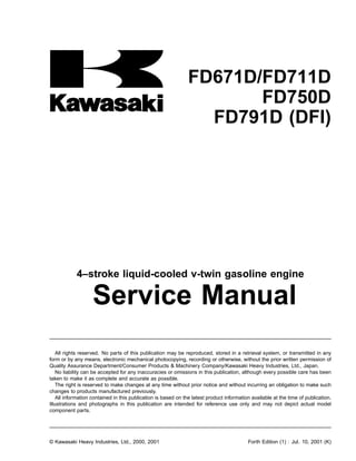 FD671D/FD711D
FD750D
FD791D (DFI)
4–stroke liquid-cooled v-twin gasoline engine
Service Manual
All rights reserved. No parts of this publication may be reproduced, stored in a retrieval system, or transmitted in any
form or by any means, electronic mechanical photocopying, recording or otherwise, without the prior written permission of
Quality Assurance Department/Consumer Products & Machinery Company/Kawasaki Heavy Industries, Ltd., Japan.
No liability can be accepted for any inaccuracies or omissions in this publication, although every possible care has been
taken to make it as complete and accurate as possible.
The right is reserved to make changes at any time without prior notice and without incurring an obligation to make such
changes to products manufactured previously.
All information contained in this publication is based on the latest product information available at the time of publication.
Illustrations and photographs in this publication are intended for reference use only and may not depict actual model
component parts.
© Kawasaki Heavy Industries, Ltd., 2000, 2001 Forth Edition (1) : Jul. 10, 2001 (K)
 