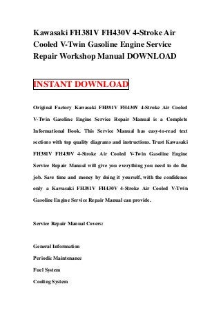 Kawasaki FH381V FH430V 4-Stroke Air
Cooled V-Twin Gasoline Engine Service
Repair Workshop Manual DOWNLOAD


INSTANT DOWNLOAD

Original Factory Kawasaki FH381V FH430V 4-Stroke Air Cooled

V-Twin Gasoline Engine Service Repair Manual is a Complete

Informational Book. This Service Manual has easy-to-read text

sections with top quality diagrams and instructions. Trust Kawasaki

FH381V FH430V 4-Stroke Air Cooled V-Twin Gasoline Engine

Service Repair Manual will give you everything you need to do the

job. Save time and money by doing it yourself, with the confidence

only a Kawasaki FH381V FH430V 4-Stroke Air Cooled V-Twin

Gasoline Engine Service Repair Manual can provide.



Service Repair Manual Covers:



General Information

Periodic Maintenance

Fuel System

Cooling System
 