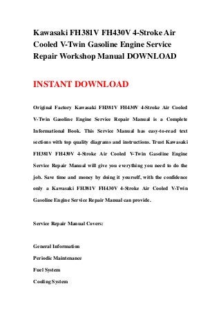 Kawasaki FH381V FH430V 4-Stroke Air
Cooled V-Twin Gasoline Engine Service
Repair Workshop Manual DOWNLOAD
INSTANT DOWNLOAD
Original Factory Kawasaki FH381V FH430V 4-Stroke Air Cooled
V-Twin Gasoline Engine Service Repair Manual is a Complete
Informational Book. This Service Manual has easy-to-read text
sections with top quality diagrams and instructions. Trust Kawasaki
FH381V FH430V 4-Stroke Air Cooled V-Twin Gasoline Engine
Service Repair Manual will give you everything you need to do the
job. Save time and money by doing it yourself, with the confidence
only a Kawasaki FH381V FH430V 4-Stroke Air Cooled V-Twin
Gasoline Engine Service Repair Manual can provide.
Service Repair Manual Covers:
General Information
Periodic Maintenance
Fuel System
Cooling System
 