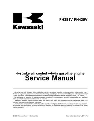 FH381V FH430V
4–stroke air cooled v-twin gasoline engine
Service Manual
All rights reserved. No parts of this publication may be reproduced, stored in a retrieval system, or transmitted in any
form or by any means, electronic mechanical photocopying, recording or otherwise, without the prior written permission of
Quality Assurance Department/Consumer Products & Machinery Company/Kawasaki Heavy Industries, Ltd., Japan.
No liability can be accepted for any inaccuracies or omissions in this publication, although every possible care has been
taken to make it as complete and accurate as possible.
The right is reserved to make changes at any time without prior notice and without incurring an obligation to make such
changes to products manufactured previously.
All information contained in this publication is based on the latest product information available at the time of publication.
Illustrations and photographs in this publication are intended for reference use only and may not depict actual model
component parts.
© 2001 Kawasaki Heavy Industries, Ltd. First Edition (1) : Oct. 1, 2001 (K)
 