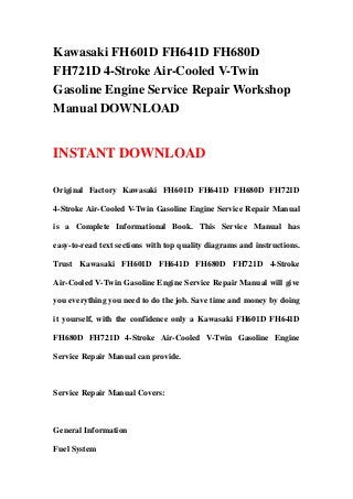 Kawasaki FH601D FH641D FH680D
FH721D 4-Stroke Air-Cooled V-Twin
Gasoline Engine Service Repair Workshop
Manual DOWNLOAD
INSTANT DOWNLOAD
Original Factory Kawasaki FH601D FH641D FH680D FH721D
4-Stroke Air-Cooled V-Twin Gasoline Engine Service Repair Manual
is a Complete Informational Book. This Service Manual has
easy-to-read text sections with top quality diagrams and instructions.
Trust Kawasaki FH601D FH641D FH680D FH721D 4-Stroke
Air-Cooled V-Twin Gasoline Engine Service Repair Manual will give
you everything you need to do the job. Save time and money by doing
it yourself, with the confidence only a Kawasaki FH601D FH641D
FH680D FH721D 4-Stroke Air-Cooled V-Twin Gasoline Engine
Service Repair Manual can provide.
Service Repair Manual Covers:
General Information
Fuel System
 