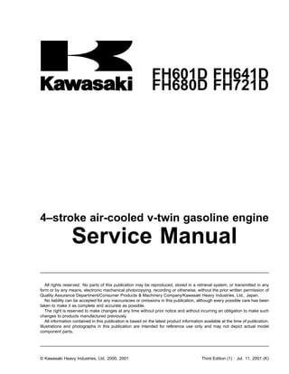 FH601D FH641D
FH680D FH721D
4–stroke air-cooled v-twin gasoline engine
Service Manual
All rights reserved. No parts of this publication may be reproduced, stored in a retrieval system, or transmitted in any
form or by any means, electronic mechanical photocopying, recording or otherwise, without the prior written permission of
Quality Assurance Department/Consumer Products & Machinery Company/Kawasaki Heavy Industries, Ltd., Japan.
No liability can be accepted for any inaccuracies or omissions in this publication, although every possible care has been
taken to make it as complete and accurate as possible.
The right is reserved to make changes at any time without prior notice and without incurring an obligation to make such
changes to products manufactured previously.
All information contained in this publication is based on the latest product information available at the time of publication.
Illustrations and photographs in this publication are intended for reference use only and may not depict actual model
component parts.
© Kawasaki Heavy Industries, Ltd. 2000, 2001 Third Edition (1) : Jul. 11, 2001 (K)
 