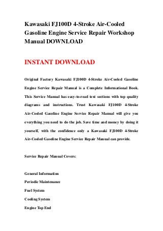 Kawasaki FJ100D 4-Stroke Air-Cooled
Gasoline Engine Service Repair Workshop
Manual DOWNLOAD
INSTANT DOWNLOAD
Original Factory Kawasaki FJ100D 4-Stroke Air-Cooled Gasoline
Engine Service Repair Manual is a Complete Informational Book.
This Service Manual has easy-to-read text sections with top quality
diagrams and instructions. Trust Kawasaki FJ100D 4-Stroke
Air-Cooled Gasoline Engine Service Repair Manual will give you
everything you need to do the job. Save time and money by doing it
yourself, with the confidence only a Kawasaki FJ100D 4-Stroke
Air-Cooled Gasoline Engine Service Repair Manual can provide.
Service Repair Manual Covers:
General Information
Periodic Maintenance
Fuel System
Cooling System
Engine Top End
 
