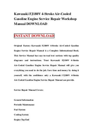 Kawasaki FJ180V 4-Stroke Air-Cooled
Gasoline Engine Service Repair Workshop
Manual DOWNLOAD


INSTANT DOWNLOAD

Original Factory Kawasaki FJ180V 4-Stroke Air-Cooled Gasoline

Engine Service Repair Manual is a Complete Informational Book.

This Service Manual has easy-to-read text sections with top quality

diagrams and instructions. Trust Kawasaki FJ180V 4-Stroke

Air-Cooled Gasoline Engine Service Repair Manual will give you

everything you need to do the job. Save time and money by doing it

yourself, with the confidence only a Kawasaki FJ180V 4-Stroke

Air-Cooled Gasoline Engine Service Repair Manual can provide.



Service Repair Manual Covers:



General Information

Periodic Maintenance

Fuel System

Cooling System

Engine Top End
 