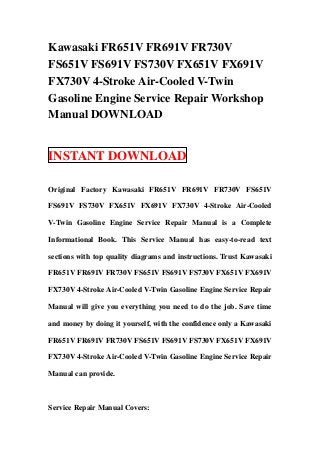 Kawasaki FR651V FR691V FR730V
FS651V FS691V FS730V FX651V FX691V
FX730V 4-Stroke Air-Cooled V-Twin
Gasoline Engine Service Repair Workshop
Manual DOWNLOAD


INSTANT DOWNLOAD

Original Factory Kawasaki FR651V FR691V FR730V FS651V

FS691V FS730V FX651V FX691V FX730V 4-Stroke Air-Cooled

V-Twin Gasoline Engine Service Repair Manual is a Complete

Informational Book. This Service Manual has easy-to-read text

sections with top quality diagrams and instructions. Trust Kawasaki

FR651V FR691V FR730V FS651V FS691V FS730V FX651V FX691V

FX730V 4-Stroke Air-Cooled V-Twin Gasoline Engine Service Repair

Manual will give you everything you need to do the job. Save time

and money by doing it yourself, with the confidence only a Kawasaki

FR651V FR691V FR730V FS651V FS691V FS730V FX651V FX691V

FX730V 4-Stroke Air-Cooled V-Twin Gasoline Engine Service Repair

Manual can provide.



Service Repair Manual Covers:
 