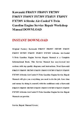Kawasaki FR651V FR691V FR730V
FS651V FS691V FS730V FX651V FX691V
FX730V 4-Stroke Air-Cooled V-Twin
Gasoline Engine Service Repair Workshop
Manual DOWNLOAD
INSTANT DOWNLOAD
Original Factory Kawasaki FR651V FR691V FR730V FS651V
FS691V FS730V FX651V FX691V FX730V 4-Stroke Air-Cooled
V-Twin Gasoline Engine Service Repair Manual is a Complete
Informational Book. This Service Manual has easy-to-read text
sections with top quality diagrams and instructions. Trust Kawasaki
FR651V FR691V FR730V FS651V FS691V FS730V FX651V FX691V
FX730V 4-Stroke Air-Cooled V-Twin Gasoline Engine Service Repair
Manual will give you everything you need to do the job. Save time
and money by doing it yourself, with the confidence only a Kawasaki
FR651V FR691V FR730V FS651V FS691V FS730V FX651V FX691V
FX730V 4-Stroke Air-Cooled V-Twin Gasoline Engine Service Repair
Manual can provide.
Service Repair Manual Covers:
 