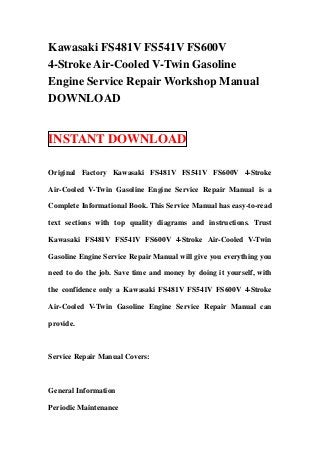 Kawasaki FS481V FS541V FS600V
4-Stroke Air-Cooled V-Twin Gasoline
Engine Service Repair Workshop Manual
DOWNLOAD


INSTANT DOWNLOAD

Original Factory Kawasaki FS481V FS541V FS600V 4-Stroke

Air-Cooled V-Twin Gasoline Engine Service Repair Manual is a

Complete Informational Book. This Service Manual has easy-to-read

text sections with top quality diagrams and instructions. Trust

Kawasaki FS481V FS541V FS600V 4-Stroke Air-Cooled V-Twin

Gasoline Engine Service Repair Manual will give you everything you

need to do the job. Save time and money by doing it yourself, with

the confidence only a Kawasaki FS481V FS541V FS600V 4-Stroke

Air-Cooled V-Twin Gasoline Engine Service Repair Manual can

provide.



Service Repair Manual Covers:



General Information

Periodic Maintenance
 