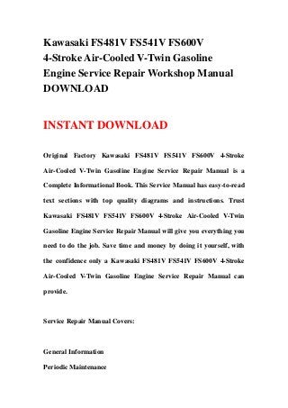Kawasaki FS481V FS541V FS600V
4-Stroke Air-Cooled V-Twin Gasoline
Engine Service Repair Workshop Manual
DOWNLOAD
INSTANT DOWNLOAD
Original Factory Kawasaki FS481V FS541V FS600V 4-Stroke
Air-Cooled V-Twin Gasoline Engine Service Repair Manual is a
Complete Informational Book. This Service Manual has easy-to-read
text sections with top quality diagrams and instructions. Trust
Kawasaki FS481V FS541V FS600V 4-Stroke Air-Cooled V-Twin
Gasoline Engine Service Repair Manual will give you everything you
need to do the job. Save time and money by doing it yourself, with
the confidence only a Kawasaki FS481V FS541V FS600V 4-Stroke
Air-Cooled V-Twin Gasoline Engine Service Repair Manual can
provide.
Service Repair Manual Covers:
General Information
Periodic Maintenance
 