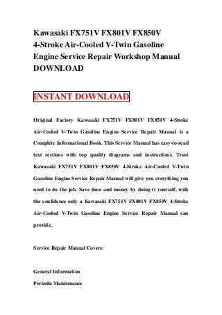 Kawasaki FX751V FX801V FX850V
4-Stroke Air-Cooled V-Twin Gasoline
Engine Service Repair Workshop Manual
DOWNLOAD


INSTANT DOWNLOAD

Original Factory Kawasaki FX751V FX801V FX850V 4-Stroke

Air-Cooled V-Twin Gasoline Engine Service Repair Manual is a

Complete Informational Book. This Service Manual has easy-to-read

text sections with top quality diagrams and instructions. Trust

Kawasaki FX751V FX801V FX850V 4-Stroke Air-Cooled V-Twin

Gasoline Engine Service Repair Manual will give you everything you

need to do the job. Save time and money by doing it yourself, with

the confidence only a Kawasaki FX751V FX801V FX850V 4-Stroke

Air-Cooled V-Twin Gasoline Engine Service Repair Manual can

provide.



Service Repair Manual Covers:



General Information

Periodic Maintenance
 