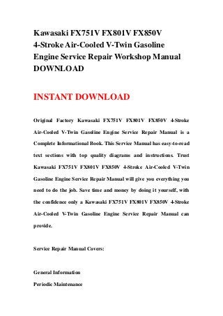 Kawasaki FX751V FX801V FX850V
4-Stroke Air-Cooled V-Twin Gasoline
Engine Service Repair Workshop Manual
DOWNLOAD
INSTANT DOWNLOAD
Original Factory Kawasaki FX751V FX801V FX850V 4-Stroke
Air-Cooled V-Twin Gasoline Engine Service Repair Manual is a
Complete Informational Book. This Service Manual has easy-to-read
text sections with top quality diagrams and instructions. Trust
Kawasaki FX751V FX801V FX850V 4-Stroke Air-Cooled V-Twin
Gasoline Engine Service Repair Manual will give you everything you
need to do the job. Save time and money by doing it yourself, with
the confidence only a Kawasaki FX751V FX801V FX850V 4-Stroke
Air-Cooled V-Twin Gasoline Engine Service Repair Manual can
provide.
Service Repair Manual Covers:
General Information
Periodic Maintenance
 