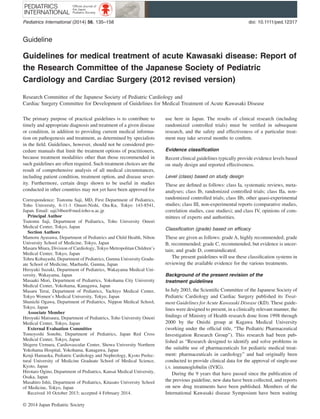 Guideline
Guidelines for medical treatment of acute Kawasaki disease: Report of
the Research Committee of the Japanese Society of Pediatric
Cardiology and Cardiac Surgery (2012 revised version)
Research Committee of the Japanese Society of Pediatric Cardiology and
Cardiac Surgery Committee for Development of Guidelines for Medical Treatment of Acute Kawasaki Disease
The primary purpose of practical guidelines is to contribute to
timely and appropriate diagnosis and treatment of a given disease
or condition, in addition to providing current medical informa-
tion on pathogenesis and treatment, as determined by specialists
in the ﬁeld. Guidelines, however, should not be considered pro-
cedure manuals that limit the treatment options of practitioners,
because treatment modalities other than those recommended in
such guidelines are often required. Such treatment choices are the
result of comprehensive analysis of all medical circumstances,
including patient condition, treatment option, and disease sever-
ity. Furthermore, certain drugs shown to be useful in studies
conducted in other countries may not yet have been approved for
use here in Japan. The results of clinical research (including
randomized controlled trials) must be veriﬁed in subsequent
research, and the safety and effectiveness of a particular treat-
ment may take several months to conﬁrm.
Evidence classiﬁcation
Recent clinical guidelines typically provide evidence levels based
on study design and reported effectiveness.
Level (class) based on study design
These are deﬁned as follows: class Ia, systematic reviews, meta-
analyses; class Ib, randomized controlled trials; class IIa, non-
randomized controlled trials; class IIb, other quasi-experimental
studies; class III, non-experimental reports (comparative studies,
correlation studies, case studies); and class IV, opinions of com-
mittees of experts and authorities.
Classiﬁcation (grade) based on efficacy
These are given as follows: grade A, highly recommended; grade
B, recommended; grade C, recommended, but evidence is uncer-
tain; and grade D, contraindicated.
The present guidelines will use these classiﬁcation systems in
reviewing the available evidence for the various treatments.
Background of the present revision of the
treatment guidelines
In July 2003, the Scientiﬁc Committee of the Japanese Society of
Pediatric Cardiology and Cardiac Surgery published its Treat-
ment Guidelines for Acute Kawasaki Disease (KD). These guide-
lines were designed to present, in a clinically relevant manner, the
ﬁndings of Ministry of Health research done from 1998 through
2000 by the Onishi group at Kagawa Medical University
(working under the ofﬁcial title, “The Pediatric Pharmaceutical
Investigation Research Group”). This research had been pub-
lished as “Research designed to identify and solve problems in
the suitable use of pharmaceuticals for pediatric medical treat-
ment: pharmaceuticals in cardiology” and had originally been
conducted to provide clinical data for the approval of single-use
i.v. immunoglobulin (IVIG).
During the 9 years that have passed since the publication of
the previous guideline, new data have been collected, and reports
on new drug treatments have been published. Members of the
International Kawasaki disease Symposium have been waiting
Correspondence: Tsutomu Saji, MD, First Department of Pediatrics,
Toho University, 6-11-1 Omori-Nishi, Ota-Ku, Tokyo 143-8541,
Japan. Email: saji34ben@med.toho-u.ac.jp
Principal Author
Tsutomu Saji, Department of Pediatrics, Toho University Omori
Medical Center, Tokyo, Japan
Section Authors
Mamoru Ayusawa, Department of Pediatrics and Child Health, Nihon
University School of Medicine, Tokyo, Japan
Masaru Miura, Division of Cardiology, Tokyo Metropolitan Children’s
Medical Center, Tokyo, Japan
Tohru Kobayashi, Department of Pediatrics, Gunma University Gradu-
ate School of Medicine, Maebashi, Gunma, Japan
Hiroyuki Suzuki, Department of Pediatrics, Wakayama Medical Uni-
versity, Wakayama, Japan
Masaaki Mori, Department of Pediatrics, Yokohama City University
Medical Center, Yokohama, Kanagawa, Japan
Masaru Terai, Department of Pediatrics, Yachiyo Medical Center,
Tokyo Women’s Medical University, Tokyo, Japan
Shunichi Ogawa, Department of Pediatrics, Nippon Medical School,
Tokyo, Japan
Associate Member
Hiroyuki Matsuura, Department of Pediatrics, Toho University Omori
Medical Center, Tokyo, Japan
External Evaluation Committee
Tomoyoshi Sonobe, Department of Pediatrics, Japan Red Cross
Medical Center, Tokyo, Japan
Shigeru Uemura, Cardiovascular Center, Showa University Northern
Yokohama Hospital, Yokohama, Kanagawa, Japan
Kenji Hamaoka, Pediatric Cardiology and Nephrology, Kyoto Prefec-
tural University of Medicine Graduate School of Medical Science,
Kyoto, Japan
Hirotaro Ogino, Department of Pediatrics, Kansai Medical University,
Osaka, Japan
Masahiro Ishii, Department of Pediatrics, Kitasato University School
of Medicine, Tokyo, Japan
Received 10 October 2013; accepted 4 February 2014.
bs_bs_banner
Pediatrics International (2014) 56, 135–158 doi: 10.1111/ped.12317
© 2014 Japan Pediatric Society
 
