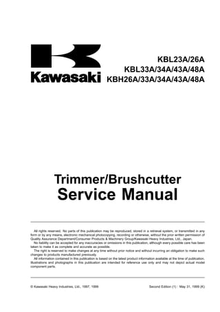 KBL23A/26A
KBL33A/34A/43A/48A
KBH26A/33A/34A/43A/48A
Trimmer/Brushcutter
Service Manual
All rights reserved. No parts of this publication may be reproduced, stored in a retrieval system, or transmitted in any
form or by any means, electronic mechanical photocopying, recording or otherwise, without the prior written permission of
Quality Assurance Department/Consumer Products & Machinery Group/Kawasaki Heavy Industries, Ltd., Japan.
No liability can be accepted for any inaccuracies or omissions in this publication, although every possible care has been
taken to make it as complete and accurate as possible.
The right is reserved to make changes at any time without prior notice and without incurring an obligation to make such
changes to products manufactured previously.
All information contained in this publication is based on the latest product information available at the time of publication.
Illustrations and photographs in this publication are intended for reference use only and may not depict actual model
component parts.
© Kawasaki Heavy Industries, Ltd., 1997, 1999 Second Edition (1) : May 31, 1999 (K)
 