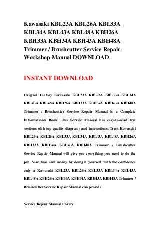 Kawasaki KBL23A KBL26A KBL33A
KBL34A KBL43A KBL48A KBH26A
KBH33A KBH34A KBH43A KBH48A
Trimmer / Brushcutter Service Repair
Workshop Manual DOWNLOAD
INSTANT DOWNLOAD
Original Factory Kawasaki KBL23A KBL26A KBL33A KBL34A
KBL43A KBL48A KBH26A KBH33A KBH34A KBH43A KBH48A
Trimmer / Brushcutter Service Repair Manual is a Complete
Informational Book. This Service Manual has easy-to-read text
sections with top quality diagrams and instructions. Trust Kawasaki
KBL23A KBL26A KBL33A KBL34A KBL43A KBL48A KBH26A
KBH33A KBH34A KBH43A KBH48A Trimmer / Brushcutter
Service Repair Manual will give you everything you need to do the
job. Save time and money by doing it yourself, with the confidence
only a Kawasaki KBL23A KBL26A KBL33A KBL34A KBL43A
KBL48A KBH26A KBH33A KBH34A KBH43A KBH48A Trimmer /
Brushcutter Service Repair Manual can provide.
Service Repair Manual Covers:
 
