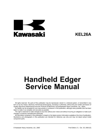 KEL26A
Handheld Edger
Service Manual
All rights reserved. No parts of this publication may be reproduced, stored in a retrieval system, or transmitted in any
form or by any means, electronic mechanical photocopying, recording or otherwise, without the prior written permission of
Quality Assurance Department/Consumer Products & Machinery Group/Kawasaki Heavy Industries, Ltd., Japan.
No liability can be accepted for any inaccuracies or omissions in this publication, although every possible care has been
taken to make it as complete and accurate as possible.
The right is reserved to make changes at any time without prior notice and without incurring an obligation to make such
changes to products manufactured previously.
All information contained in this publication is based on the latest product information available at the time of publication.
Illustrations and photographs in this publication are intended for reference use only and may not depict actual model
component parts.
© Kawasaki Heavy Industries, Ltd., 2000 First Edition (1) : Oct. 30, 2000 (K)
 
