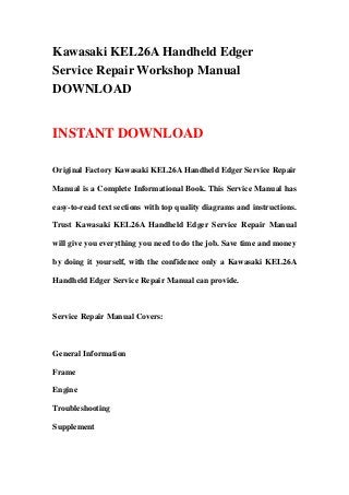 Kawasaki KEL26A Handheld Edger
Service Repair Workshop Manual
DOWNLOAD
INSTANT DOWNLOAD
Original Factory Kawasaki KEL26A Handheld Edger Service Repair
Manual is a Complete Informational Book. This Service Manual has
easy-to-read text sections with top quality diagrams and instructions.
Trust Kawasaki KEL26A Handheld Edger Service Repair Manual
will give you everything you need to do the job. Save time and money
by doing it yourself, with the confidence only a Kawasaki KEL26A
Handheld Edger Service Repair Manual can provide.
Service Repair Manual Covers:
General Information
Frame
Engine
Troubleshooting
Supplement
 