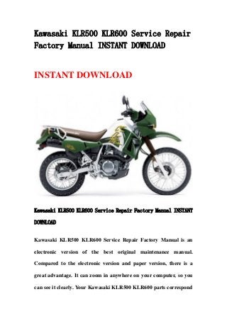 Kawasaki KLR500 KLR600 Service Repair
Factory Manual INSTANT DOWNLOAD
INSTANT DOWNLOAD
Kawasaki KLR500 KLR600 Service Repair Factory Manual INSTANT
DOWNLOAD
Kawasaki KLR500 KLR600 Service Repair Factory Manual is an
electronic version of the best original maintenance manual.
Compared to the electronic version and paper version, there is a
great advantage. It can zoom in anywhere on your computer, so you
can see it clearly. Your Kawasaki KLR500 KLR600 parts correspond
 