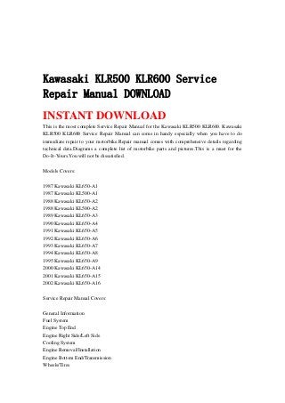 Kawasaki KLR500 KLR600 Service
Repair Manual DOWNLOAD
INSTANT DOWNLOAD
This is the most complete Service Repair Manual for the Kawasaki KLR500 KLR600. Kawasaki
KLR500 KLR600 Service Repair Manual can come in handy especially when you have to do
immediate repair to your motorbike.Repair manual comes with comprehensive details regarding
technical data.Diagrams a complete list of motorbike parts and pictures.This is a must for the
Do-It-Yours.You will not be dissatisfied.
Models Covers:
1987 Kawasaki KL650-A1
1987 Kawasaki KL500-A1
1988 Kawasaki KL650-A2
1988 Kawasaki KL500-A2
1989 Kawasaki KL650-A3
1990 Kawasaki KL650-A4
1991 Kawasaki KL650-A5
1992 Kawasaki KL650-A6
1993 Kawasaki KL650-A7
1994 Kawasaki KL650-A8
1995 Kawasaki KL650-A9
2000 Kawasaki KL650-A14
2001 Kawasaki KL650-A15
2002 Kawasaki KL650-A16
Service Repair Manual Covers:
General Information
Fuel System
Engine Top End
Engine Right Side/Left Side
Cooling System
Engine Removal/Installation
Engine Bottom End/Transmission
Wheels/Tires
 
