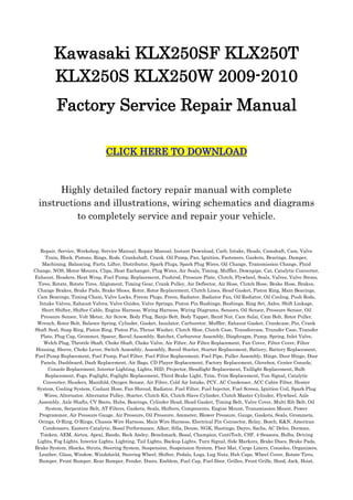 Kawasaki KLX250SF KLX250T KLX250S KLX250W 2009-2010<br />Factory Service Repair Manual<br />CLICK HERE TO DOWNLOAD<br />Highly detailed factory repair manual with complete instructions and illustrations, wiring schematics and diagrams to completely service and repair your vehicle.<br />Repair, Service, Workshop, Service Manual, Repair Manual, Instant Download, Carb, Intake, Heads, Camshaft, Cam, Valve Train, Block, Pistons, Rings, Rods, Crankshaft, Crank, Oil Pump, Pan, Ignition, Fasteners, Gaskets, Bearings, Damper, Machining, Balancing, Parts, Lifter, Distributor, Spark Plugs, Spark Plug Wires, Oil Change, Transmission Change, Fluid Change, NOS, Motor Mounts, Clips, Heat Exchanger, Plug Wires, Air Seals, Timing, Muffler, Downpipe, Cat, Catalytic Converter, Exhaust, Headers, Heat Wrap, Fuel Pump, Replacement, Pushrod, Pressure Plate, Clutch, Flywheel, Seals, Valves, Valve Stems, Tires, Rotate, Rotate Tires, Alignment, Timing Gear, Crank Pulley, Air Deflector, Air Hose, Clutch Hose, Brake Hose, Brakes, Change Brakes, Brake Pads, Brake Shoes, Rotor, Rotor Replacement, Clutch Lines, Head Gasket, Piston Ring, Main Bearings, Cam Bearings, Timing Chain, Valve Locks, Freeze Plugs, Freon, Radiator, Radiator Fan, Oil Radiator, Oil Cooling, Push Rods, Intake Valves, Exhaust Valves, Valve Guides, Valve Springs, Piston Pin Bushings, Bushings, Ring Set, Axles, Shift Linkage, Short Shifter, Shifter Cable, Engine Harness, Wiring Harness, Wiring Diagrams, Sensors, Oil Sensor, Pressure Sensor, Oil Pressure Sensor, Volt Meter, Air Screw, Body Plug, Banjo Bolt, Body Tappet, Band Nut, Cam Salai, Cam Bolt, Rotor Puller, Wrench, Rotor Bolt, Balance Spring, Cylinder, Gasket, Insulator, Carburetor, Muffler, Exhaust Gasket, Crankcase, Pin, Crank Shaft Seal, Snap Ring, Piston Ring, Piston Pin, Thrust Washer, Clutch Shoe, Clutch Case, Transfercase, Transfer Case, Transfer Plate, Plug Cap, Grommet, Spacer, Recoil Assembly, Ratchet, Carburetor Assembly, Diaphragm, Pump, Spring, Inlet Valve, Welch Plug, Throttle Shaft, Choke Shaft, Choke Valve, Air Filter, Air Filter Replacement, Fan Cover, Filter Cover, Filter Housing, Sleeve, Choke Lever, Switch Assembly, Assembly, Recoil Starter, Starter Replacement, Battery, Battery Replacement, Fuel Pump Replacement, Fuel Pump, Fuel Filter, Fuel Filter Replacement, Fuel Pipe, Puller Assembly, Hinge, Door Hinge, Door Panels, Dashboard, Dash Replacement, Air Bags, CD Player Replacement, Factory Replacement, Glovebox, Center Console, Console Replacement, Interior Lighting, Lights, HID, Projector, Headlight Replacement, Taillight Replacement, Bulb Replacement, Fogs, Foglight, Foglight Replacement, Third Brake Light, Trim, Trim Replacement, Tun Signal, Catalytic Converter, Headers, Manifold, Oxygen Sensor, Air Filter, Cold Air Intake, PCV, AC Condenser, ACC Cabin Filter, Heater System, Cooling System, Coolant Hose, Fan Shroud, Radiator, Fuel Filter, Fuel Injector, Fuel Screen, Ignition Coil, Spark Plug Wires, Alternator, Alternator Pulley, Starter, Clutch Kit, Clutch Slave Cylinder, Clutch Master Cylinder, Flywheel, Axle Assembly, Axle Shafts, CV Boots, Hubs, Bearings, Cylinder Head, Head Gasket, Timing Belt, Valve Cover, Multi Rib Belt, Oil System, Serpentine Belt, AT Filters, Gaskets, Seals, Shifters, Components, Engine Mount, Transmission Mount, Power Programmer, Air Pressure Gauge, Air Pressure, Oil Pressure, Ammeter, Blower Pressure, Gauge, Gaskets, Seals, Grommets, Orings, O-Ring, O-Rings, Chassis Wire Harness, Main Wire Harness, Electrical Pin Connector, Relay, Bosch, K&N, American Condensers, Eastern Catalytic, Bosal Performance, Alker, Silla, Denso, NGK, Hastings, Dayco, Sachs, AC Delco, Dorman, Timken, AEM, Airtex, Apexi, Bando, Beck Amley, Benchmark, Bosal, Champion, ContiTech, CSF, 4-Seasons, Bulbs, Driving Lights, Fog Lights, Interior Lights, Lighting, Tail Lights, Backup Lights, Turn Signal, Side Markers, Brake Discs, Brake Pads, Brake System, Shocks, Struts, Steering System, Suspension, Suspension System, Floor Mat, Cargo Liners, Consoles, Organizers, Leather, Glass, Window, Windshield, Steering Wheel, Shifter, Pedals, Lugs, Lug Nuts, Hub Caps, Wheel Cover, Rotate Tires, Bumper, Front Bumper, Rear Bumper, Fender, Doors, Emblem, Fuel Cap, Fuel Door, Grilles, Front Grille, Hood, Jack, Hoist, Lifting, Stands, Mud Guards, Mud Flaps, Headlight Relay, Starter Relay, Ignition Relay, Valve Stem, Window Regulator, Door Handle, Hood Hinge, Hood Latch, Wiper Blade, Wiper Motor, Washer Pump, Fuel Tank Cap, Courtesy Light, Door Jamb Switch, Door Lock, Fuel Filler Neck, Antenna, Flush, Electrical Wiring, Diagrams, Torque Specs, Torque Values, Tire Replacement, Flat Repair, Timing Belt Replacement, Routine Maintenance<br />