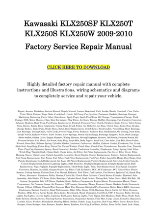Kawasaki KLX250SF KLX250T
        KLX250S KLX250W 2009-2010
          Factory Service Repair Manual

                                CLICK HERE TO DOWNLOAD



       Highly detailed factory repair manual with complete
  instructions and illustrations, wiring schematics and diagrams
           to completely service and repair your vehicle.


   Repair, Service, Workshop, Service Manual, Repair Manual, Instant Download, Carb, Intake, Heads, Camshaft, Cam, Valve
     Train, Block, Pistons, Rings, Rods, Crankshaft, Crank, Oil Pump, Pan, Ignition, Fasteners, Gaskets, Bearings, Damper,
    Machining, Balancing, Parts, Lifter, Distributor, Spark Plugs, Spark Plug Wires, Oil Change, Transmission Change, Fluid
Change, NOS, Motor Mounts, Clips, Heat Exchanger, Plug Wires, Air Seals, Timing, Muffler, Downpipe, Cat, Catalytic Converter,
Exhaust, Headers, Heat Wrap, Fuel Pump, Replacement, Pushrod, Pressure Plate, Clutch, Flywheel, Seals, Valves, Valve Stems,
  Tires, Rotate, Rotate Tires, Alignment, Timing Gear, Crank Pulley, Air Deflector, Air Hose, Clutch Hose, Brake Hose, Brakes,
 Change Brakes, Brake Pads, Brake Shoes, Rotor, Rotor Replacement, Clutch Lines, Head Gasket, Piston Ring, Main Bearings,
 Cam Bearings, Timing Chain, Valve Locks, Freeze Plugs, Freon, Radiator, Radiator Fan, Oil Radiator, Oil Cooling, Push Rods,
  Intake Valves, Exhaust Valves, Valve Guides, Valve Springs, Piston Pin Bushings, Bushings, Ring Set, Axles, Shift Linkage,
   Short Shifter, Shifter Cable, Engine Harness, Wiring Harness, Wiring Diagrams, Sensors, Oil Sensor, Pressure Sensor, Oil
   Pressure Sensor, Volt Meter, Air Screw, Body Plug, Banjo Bolt, Body Tappet, Band Nut, Cam Salai, Cam Bolt, Rotor Puller,
 Wrench, Rotor Bolt, Balance Spring, Cylinder, Gasket, Insulator, Carburetor, Muffler, Exhaust Gasket, Crankcase, Pin, Crank
Shaft Seal, Snap Ring, Piston Ring, Piston Pin, Thrust Washer, Clutch Shoe, Clutch Case, Transfercase, Transfer Case, Transfer
   Plate, Plug Cap, Grommet, Spacer, Recoil Assembly, Ratchet, Carburetor Assembly, Diaphragm, Pump, Spring, Inlet Valve,
    Welch Plug, Throttle Shaft, Choke Shaft, Choke Valve, Air Filter, Air Filter Replacement, Fan Cover, Filter Cover, Filter
 Housing, Sleeve, Choke Lever, Switch Assembly, Assembly, Recoil Starter, Starter Replacement, Battery, Battery Replacement,
Fuel Pump Replacement, Fuel Pump, Fuel Filter, Fuel Filter Replacement, Fuel Pipe, Puller Assembly, Hinge, Door Hinge, Door
   Panels, Dashboard, Dash Replacement, Air Bags, CD Player Replacement, Factory Replacement, Glovebox, Center Console,
      Console Replacement, Interior Lighting, Lights, HID, Projector, Headlight Replacement, Taillight Replacement, Bulb
     Replacement, Fogs, Foglight, Foglight Replacement, Third Brake Light, Trim, Trim Replacement, Tun Signal, Catalytic
    Converter, Headers, Manifold, Oxygen Sensor, Air Filter, Cold Air Intake, PCV, AC Condenser, ACC Cabin Filter, Heater
 System, Cooling System, Coolant Hose, Fan Shroud, Radiator, Fuel Filter, Fuel Injector, Fuel Screen, Ignition Coil, Spark Plug
     Wires, Alternator, Alternator Pulley, Starter, Clutch Kit, Clutch Slave Cylinder, Clutch Master Cylinder, Flywheel, Axle
  Assembly, Axle Shafts, CV Boots, Hubs, Bearings, Cylinder Head, Head Gasket, Timing Belt, Valve Cover, Multi Rib Belt, Oil
     System, Serpentine Belt, AT Filters, Gaskets, Seals, Shifters, Components, Engine Mount, Transmission Mount, Power
  Programmer, Air Pressure Gauge, Air Pressure, Oil Pressure, Ammeter, Blower Pressure, Gauge, Gaskets, Seals, Grommets,
  Orings, O-Ring, O-Rings, Chassis Wire Harness, Main Wire Harness, Electrical Pin Connector, Relay, Bosch, K&N, American
    Condensers, Eastern Catalytic, Bosal Performance, Alker, Silla, Denso, NGK, Hastings, Dayco, Sachs, AC Delco, Dorman,
   Timken, AEM, Airtex, Apexi, Bando, Beck Amley, Benchmark, Bosal, Champion, ContiTech, CSF, 4-Seasons, Bulbs, Driving
 Lights, Fog Lights, Interior Lights, Lighting, Tail Lights, Backup Lights, Turn Signal, Side Markers, Brake Discs, Brake Pads,
Brake System, Shocks, Struts, Steering System, Suspension, Suspension System, Floor Mat, Cargo Liners, Consoles, Organizers,
  Leather, Glass, Window, Windshield, Steering Wheel, Shifter, Pedals, Lugs, Lug Nuts, Hub Caps, Wheel Cover, Rotate Tires,
  Bumper, Front Bumper, Rear Bumper, Fender, Doors, Emblem, Fuel Cap, Fuel Door, Grilles, Front Grille, Hood, Jack, Hoist,
 