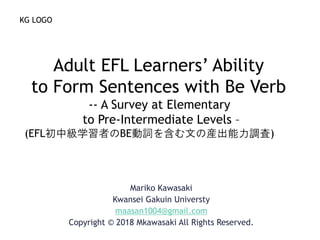 Mariko Kawasaki
Kwansei Gakuin Universty
maasan1004@gmail.com
Copyright © 2018 Mkawasaki All Rights Reserved.
Adult EFL Learners’ Ability
to Form Sentences with Be Verb
-- A Survey at Elementary
to Pre-Intermediate Levels –
(EFL初中級学習者のBE動詞を含む文の産出能力調査)
KG LOGO
 