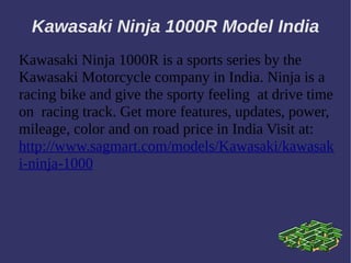 Kawasaki Ninja 1000R Model India
Kawasaki Ninja 1000R is a sports series by the
Kawasaki Motorcycle company in India. Ninja is a
racing bike and give the sporty feeling at drive time
on racing track. Get more features, updates, power,
mileage, color and on road price in India Visit at:
http://www.sagmart.com/models/Kawasaki/kawasak
i-ninja-1000
 
