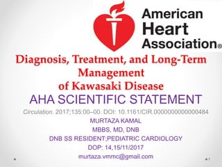 Diagnosis, Treatment, and Long-Term
Management
of Kawasaki Disease
AHA SCIENTIFIC STATEMENT
Circulation. 2017;135:00–00. DOI: 10.1161/CIR.0000000000000484
MURTAZA KAMAL
MBBS, MD, DNB
DNB SS RESIDENT;PEDIATRIC CARDIOLOGY
DOP: 14,15/11/2017
murtaza.vmmc@gmail.com 1
 