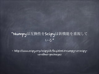 “Numpyは互換性をScipyは新機能を重視して
いる”
– http:/
/www.scipy.org/scipylib/faq.html#numpy-vs-scipyvs-other-packages

 
