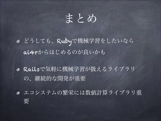 まとめ
どうしても、Rubyで機械学習をしたいなら 
ai4rからはじめるのが良いかも
Railsで気軽に機械学習が扱えるライブラリ
の、継続的な開発が重要
エコシステムの繁栄には数値計算ライブラリ重
要

 