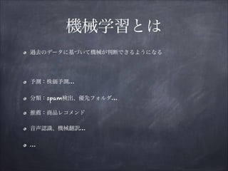 機械学習とは
過去のデータに基づいて機械が判断できるようになる

!
予測：株価予測…
分類：spam検出、優先フォルダ…
推薦：商品レコメンド
音声認識、機械翻訳…
…

 