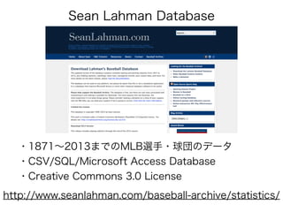 Sean Lahman Database
http://www.seanlahman.com/baseball-archive/statistics/
・1871∼2013までのMLB選手・球団のデータ
・CSV/SQL/Microsoft Access Database
・Creative Commons 3.0 License
 