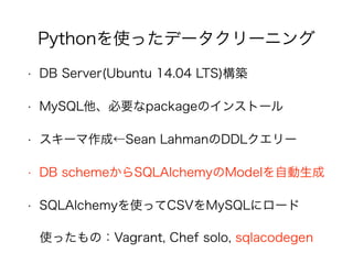• DB Server(Ubuntu 14.04 LTS)構築
• MySQL他、必要なpackageのインストール
• スキーマ作成←Sean LahmanのDDLクエリー
• DB schemeからSQLAlchemyのModelを自動生成
• SQLAlchemyを使ってCSVをMySQLにロード
使ったもの：Vagrant, Chef solo, sqlacodegen
Pythonを使ったデータクリーニング
 