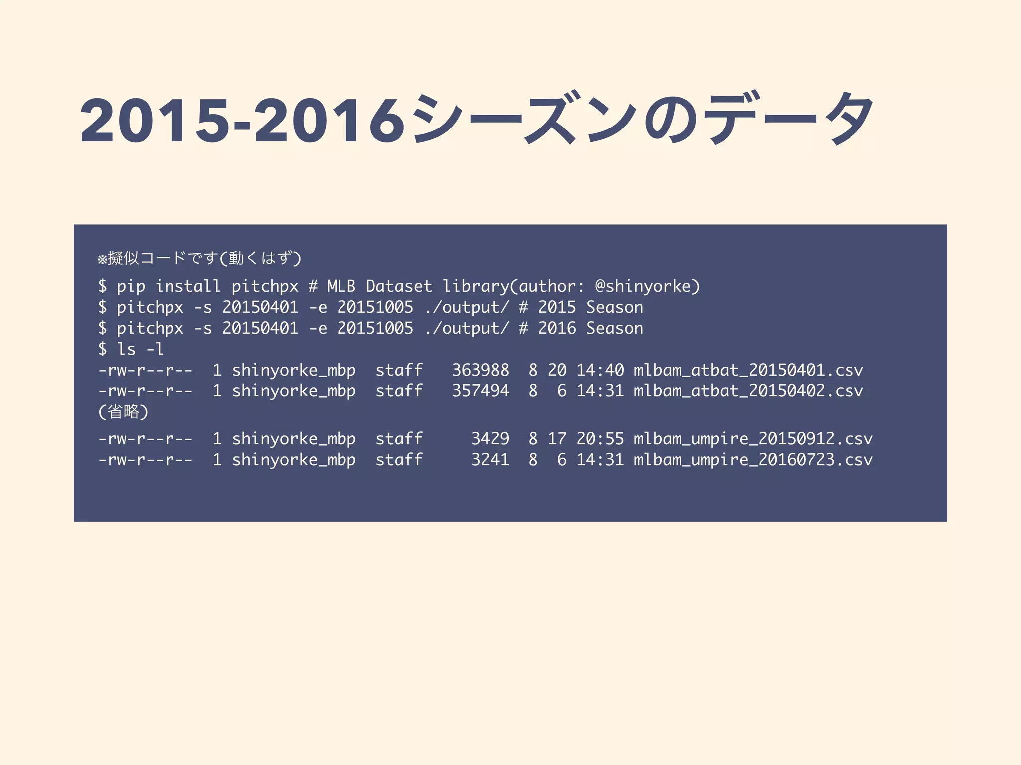 2015-2016
※ ( )
$ pip install pitchpx # MLB Dataset library(author: @shinyorke)
$ pitchpx -s 20150401 -e 20151005 ./output/ # 2015 Season
$ pitchpx -s 20150401 -e 20151005 ./output/ # 2016 Season
$ ls -l
-rw-r--r-- 1 shinyorke_mbp staff 363988 8 20 14:40 mlbam_atbat_20150401.csv
-rw-r--r-- 1 shinyorke_mbp staff 357494 8 6 14:31 mlbam_atbat_20150402.csv
( )
-rw-r--r-- 1 shinyorke_mbp staff 3429 8 17 20:55 mlbam_umpire_20150912.csv
-rw-r--r-- 1 shinyorke_mbp staff 3241 8 6 14:31 mlbam_umpire_20160723.csv
 