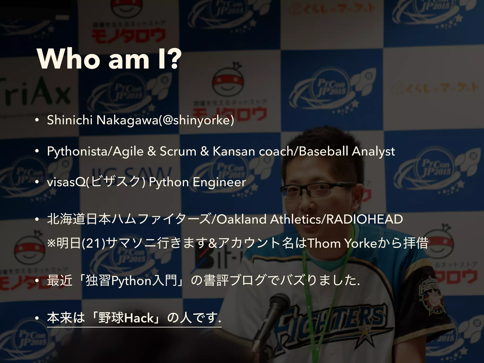 Who am I?
• Shinichi Nakagawa(@shinyorke)
• Pythonista/Agile & Scrum & Kansan coach/Baseball Analyst
• visasQ( ) Python Engineer
• /Oakland Athletics/RADIOHEAD 
※ (21) & Thom Yorke
• Python .
• Hack .
 