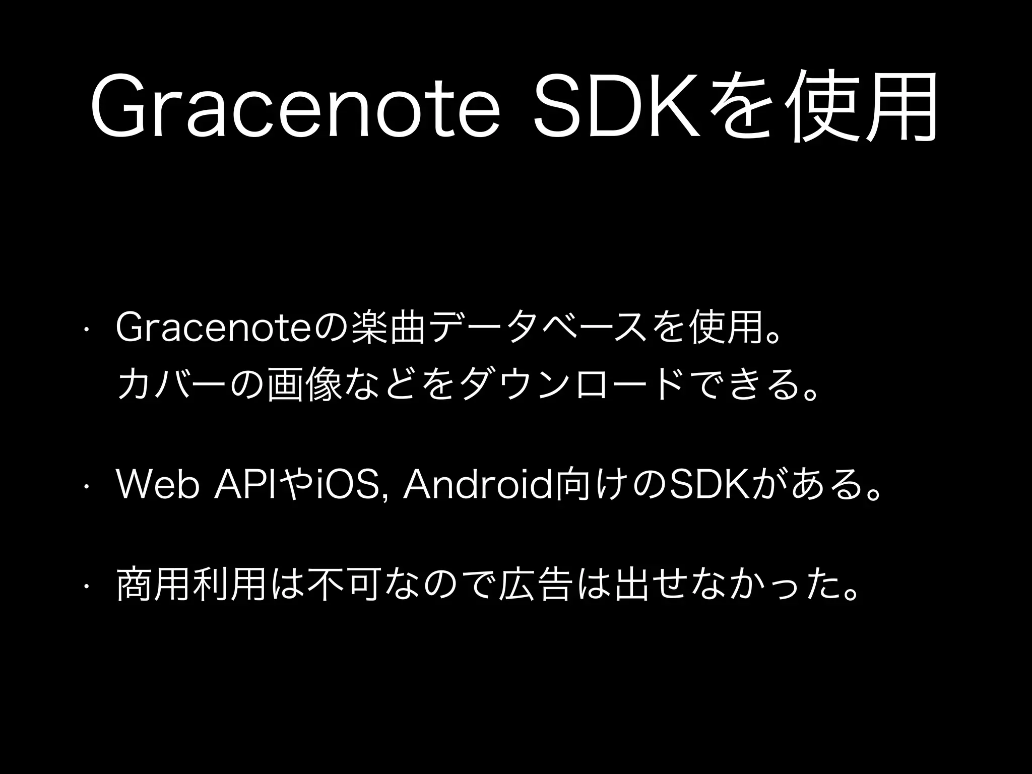 Gracenote SDKを使用
• Gracenoteの楽曲データベースを使用。 
カバーの画像などをダウンロードできる。
• Web APIやiOS, Android向けのSDKがある。
• 商用利用は不可なので広告は出せなかった。
 