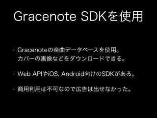 Gracenote SDKを使用
• Gracenoteの楽曲データベースを使用。 
カバーの画像などをダウンロードできる。
• Web APIやiOS, Android向けのSDKがある。
• 商用利用は不可なので広告は出せなかった。
 