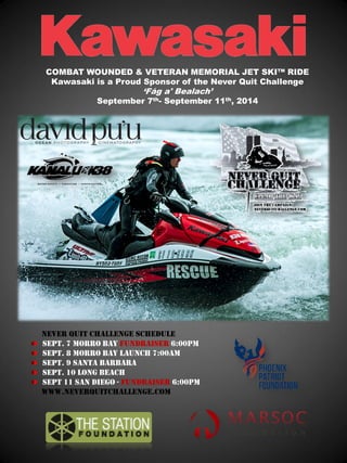 Never Quit Challenge Schedule Sept. 7 Morro Bay Fundraiser 6:00pm Sept. 8 Morro Bay Launch 7:00am Sept. 9 Santa Barbara Sept. 10 Long Beach Sept 11 San Diego - Fundraiser 6:00pm www.neverquitchallenge.com 
COMBAT WOUNDED & VETERAN MEMORIAL JET SKI™ RIDE Kawasaki is a Proud Sponsor of the Never Quit Challenge ‘Fág a' Bealach’ September 7th- September 11th, 2014 