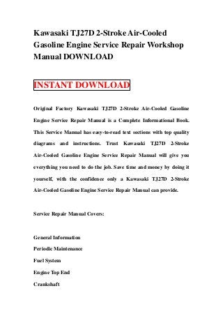 Kawasaki TJ27D 2-Stroke Air-Cooled
Gasoline Engine Service Repair Workshop
Manual DOWNLOAD


INSTANT DOWNLOAD

Original Factory Kawasaki TJ27D 2-Stroke Air-Cooled Gasoline

Engine Service Repair Manual is a Complete Informational Book.

This Service Manual has easy-to-read text sections with top quality

diagrams and instructions. Trust Kawasaki TJ27D 2-Stroke

Air-Cooled Gasoline Engine Service Repair Manual will give you

everything you need to do the job. Save time and money by doing it

yourself, with the confidence only a Kawasaki TJ27D 2-Stroke

Air-Cooled Gasoline Engine Service Repair Manual can provide.



Service Repair Manual Covers:



General Information

Periodic Maintenance

Fuel System

Engine Top End

Crankshaft
 