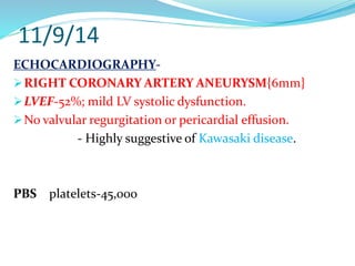 11/9/14
ECHOCARDIOGRAPHY-
RIGHT CORONARY ARTERY ANEURYSM{6mm}
LVEF-52%; mild LV systolic dysfunction.
No valvular regurgitation or pericardial effusion.
- Highly suggestive of Kawasaki disease.
PBS platelets-45,000
 