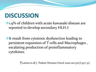 DISCUSSION
1.9% of children with acute kawasaki disease are
reported to develop secondary HLH.†
It result from cytotoxic dysfunction leading to
persistent expansion of T cells and Macrophages ,
escalating production of proinflammatory
cytokines.
†Latino et al[ J Pediatr Hemato Oncol 2000 oct;32(7):527-31]
 